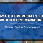 How to Get More Sales Leads with Content Marketing (Without Feeling Overwhelmed)